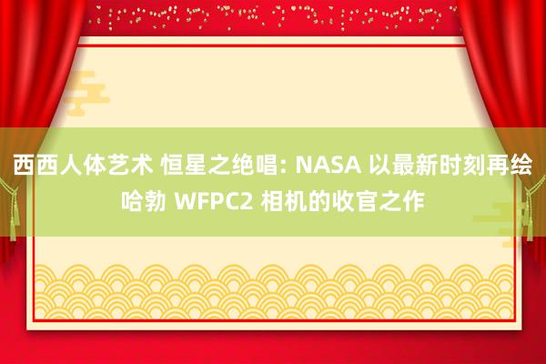 西西人体艺术 恒星之绝唱: NASA 以最新时刻再绘哈勃 WFPC2 相机的收官之作