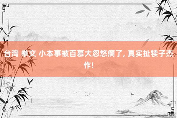 台灣 拳交 小本事被百慕大忽悠瘸了, 真实扯犊子杰作!