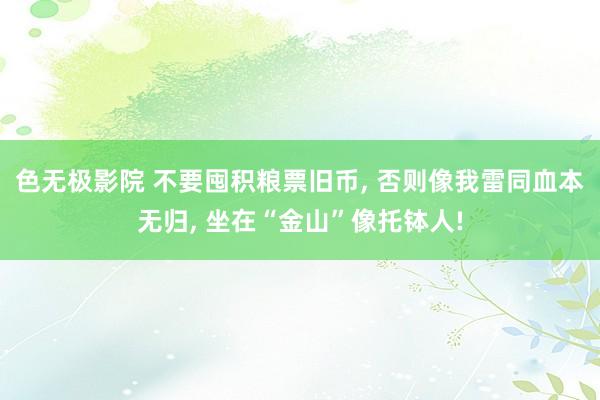 色无极影院 不要囤积粮票旧币, 否则像我雷同血本无归, 坐在“金山”像托钵人!