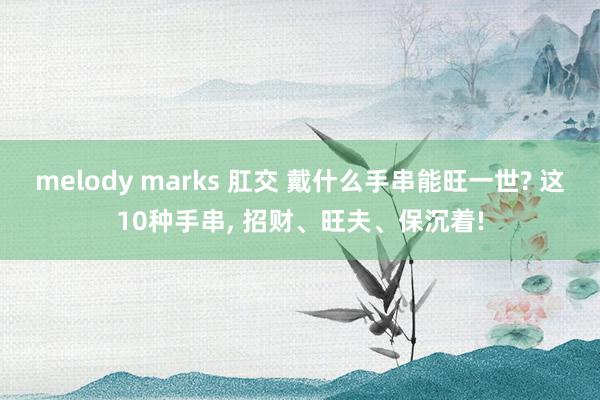 melody marks 肛交 戴什么手串能旺一世? 这10种手串, 招财、旺夫、保沉着!