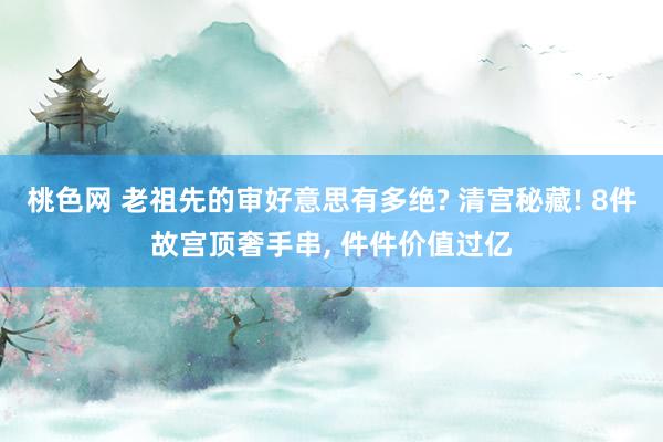 桃色网 老祖先的审好意思有多绝? 清宫秘藏! 8件故宫顶奢手串, 件件价值过亿