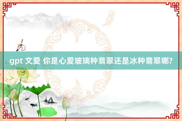 gpt 文爱 你是心爱玻璃种翡翠还是冰种翡翠哪?
