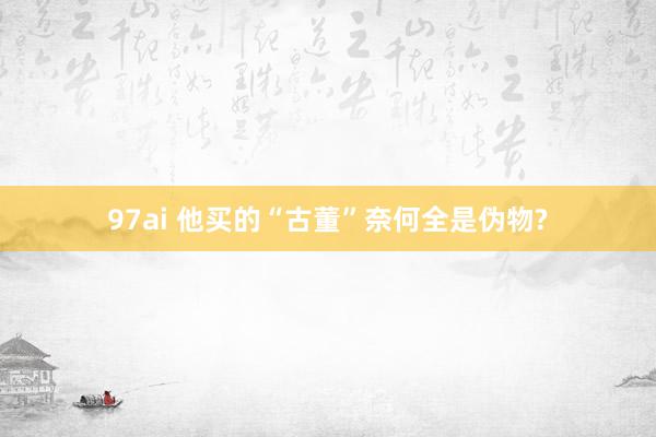 97ai 他买的“古董”奈何全是伪物?