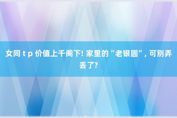 女同 t p 价值上千阁下! 家里的“老银圆”, 可别弄丢了?