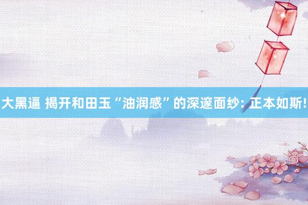 大黑逼 揭开和田玉“油润感”的深邃面纱: 正本如斯!