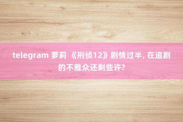 telegram 萝莉 《刑侦12》剧情过半, 在追剧的不雅众还剩些许?