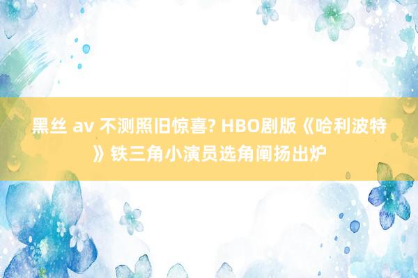 黑丝 av 不测照旧惊喜? HBO剧版《哈利波特》铁三角小演员选角阐扬出炉