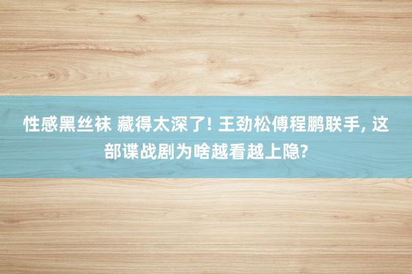 性感黑丝袜 藏得太深了! 王劲松傅程鹏联手, 这部谍战剧为啥