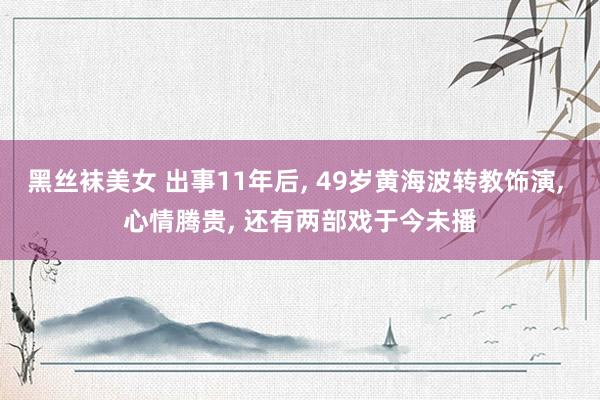 黑丝袜美女 出事11年后, 49岁黄海波转教饰演, 心情腾贵