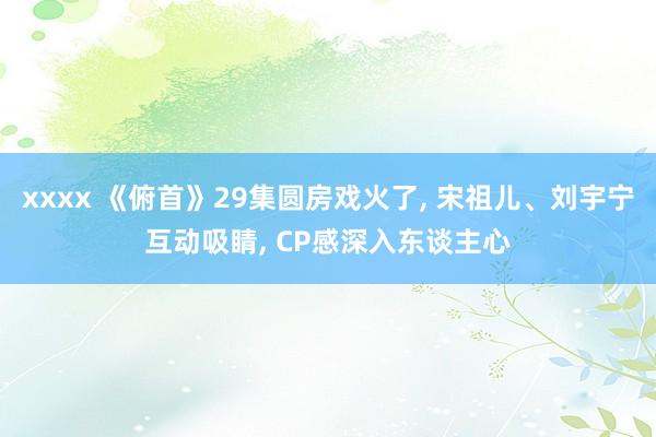 xxxx 《俯首》29集圆房戏火了, 宋祖儿、刘宇宁互动吸睛