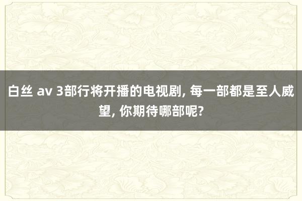 白丝 av 3部行将开播的电视剧, 每一部都是至人威望, 你