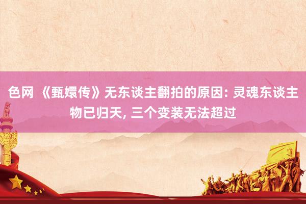 色网 《甄嬛传》无东谈主翻拍的原因: 灵魂东谈主物已归天, 