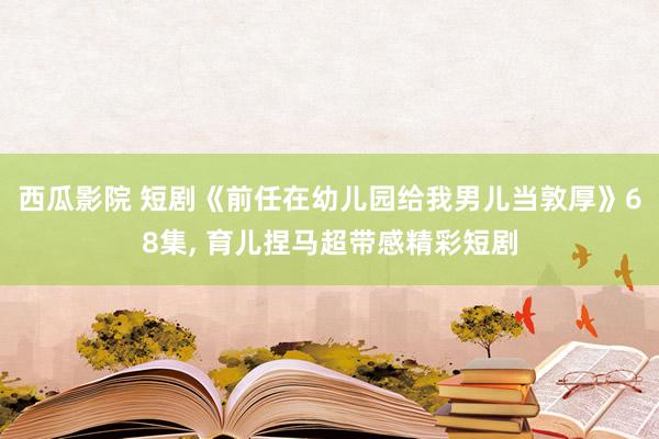 西瓜影院 短剧《前任在幼儿园给我男儿当敦厚》68集, 育儿捏马超带感精彩短剧