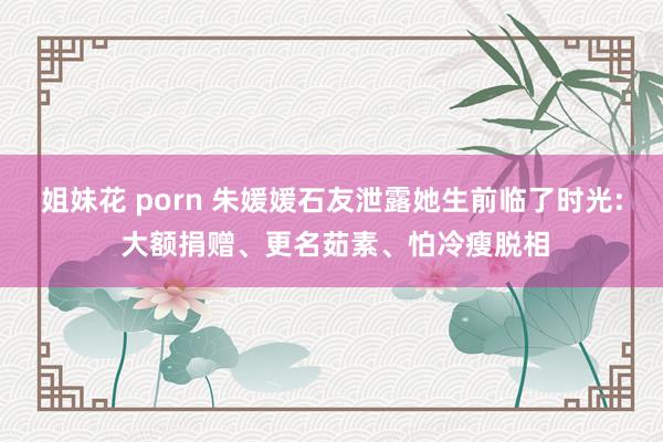 姐妹花 porn 朱媛媛石友泄露她生前临了时光: 大额捐赠、更名茹素、怕冷瘦脱相