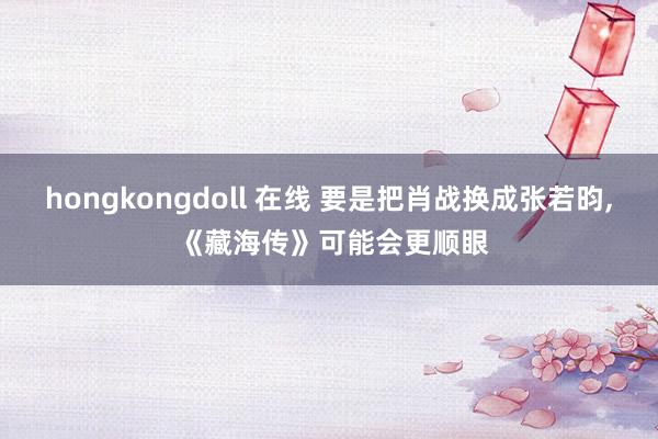 hongkongdoll 在线 要是把肖战换成张若昀, 《藏海传》可能会更顺眼