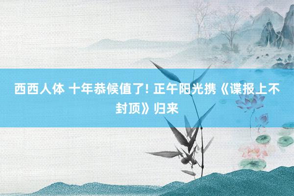 西西人体 十年恭候值了! 正午阳光携《谍报上不封顶》归来