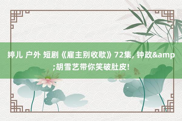 婷儿 户外 短剧《雇主别收歇》72集, 钟政&胡雪艺带你笑破肚皮!