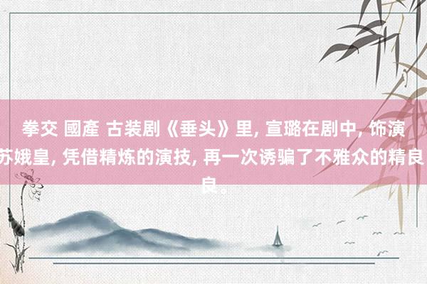 拳交 國產 古装剧《垂头》里, 宣璐在剧中, 饰演苏娥皇, 