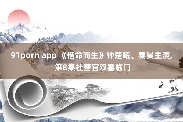 91porn app 《借命而生》钟楚曦、秦昊主演, 第8集杜警官双喜临门