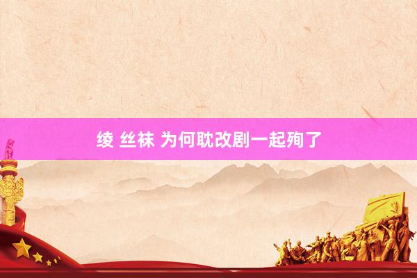 绫 丝袜 为何耽改剧一起殉了