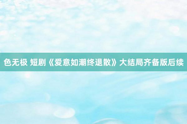 色无极 短剧《爱意如潮终退散》大结局齐备版后续