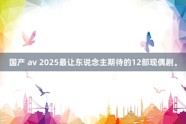 国产 av 2025最让东说念主期待的12部现偶剧。