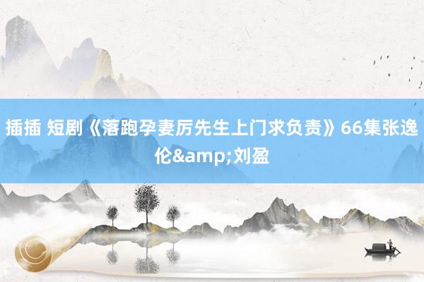 插插 短剧《落跑孕妻厉先生上门求负责》66集张逸伦&
