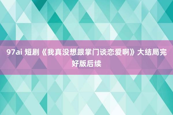 97ai 短剧《我真没想跟掌门谈恋爱啊》大结局完好版后续