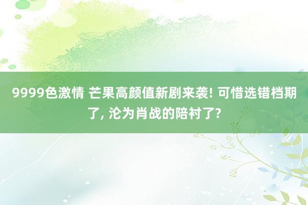 9999色激情 芒果高颜值新剧来袭! 可惜选错档期了, 沦为