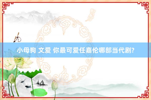 小母狗 文爱 你最可爱任嘉伦哪部当代剧?