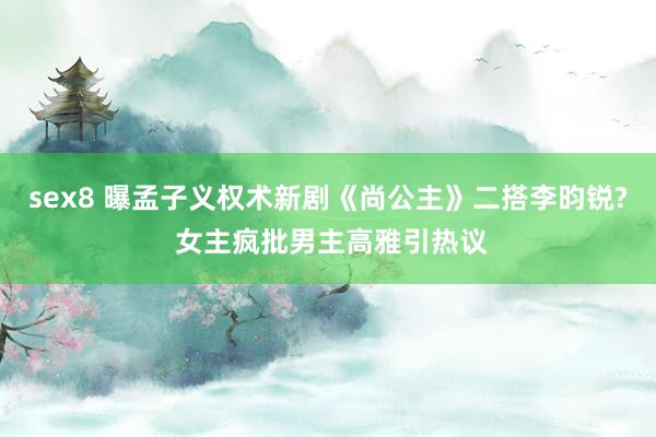 sex8 曝孟子义权术新剧《尚公主》二搭李昀锐? 女主疯批男