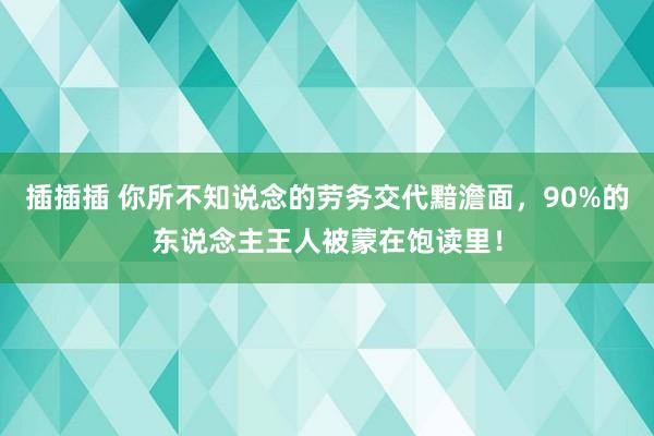 插插插 你所不知说念的劳务交代黯澹面，90%的东说念主王人被