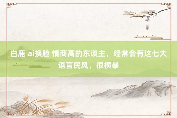 白鹿 ai换脸 情商高的东谈主，经常会有这七大语言民风，很横暴