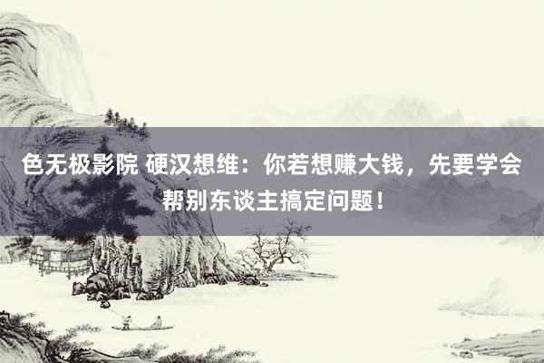 色无极影院 硬汉想维：你若想赚大钱，先要学会帮别东谈主搞定问