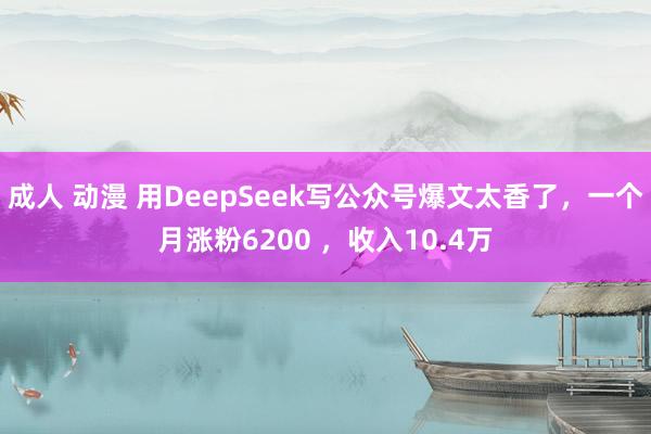 成人 动漫 用DeepSeek写公众号爆文太香了，一个月涨粉6200 ，收入10.4万