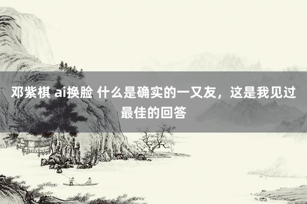 邓紫棋 ai换脸 什么是确实的一又友，这是我见过最佳的回答