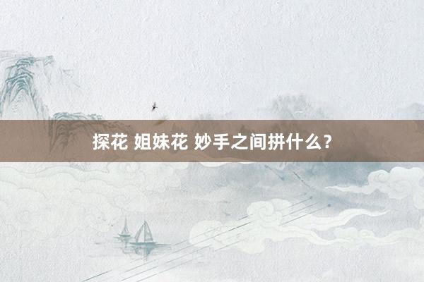 探花 姐妹花 妙手之间拼什么？