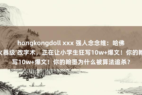 hongkongdoll xxx 强人念念维：哈佛实验室曝光：这套‘核火器级’改字术，正在让小学生狂写10w+爆文！你的翰墨为什么被算法追杀？