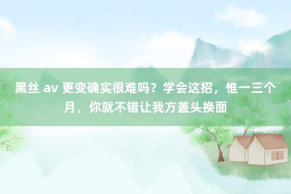 黑丝 av 更变确实很难吗？学会这招，惟一三个月，你就不错让我方盖头换面