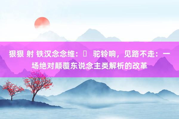 狠狠 射 铁汉念念维：​ 驼铃响，见路不走：一场绝对颠覆东说