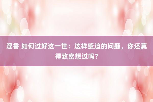 淫香 如何过好这一世：这样蹙迫的问题，你还莫得致密想过吗？