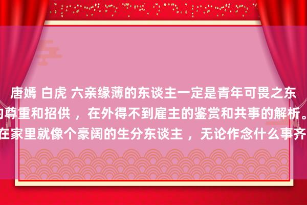 唐嫣 白虎 六亲缘薄的东谈主一定是青年可畏之东谈主，在家得不到父母的尊重和招供 ，在外得不到雇主的鉴赏和共事的解析。从小不受父母待见 ，在家里就像个豪阔的生分东谈主 ，无论作念什么事齐是错的 ，哪怕对的亦然错的 ，边幅莫得安放的地