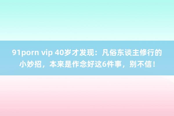 91porn vip 40岁才发现：凡俗东谈主修行的小妙招，