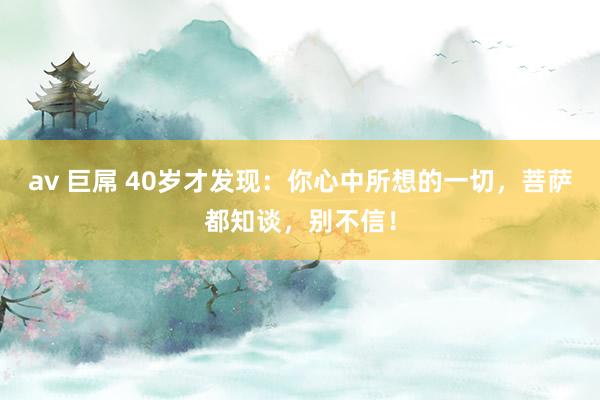 av 巨屌 40岁才发现：你心中所想的一切，菩萨都知谈，别不信！