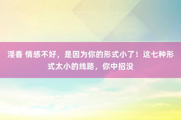 淫香 情感不好，是因为你的形式小了！这七种形式太小的线路，你