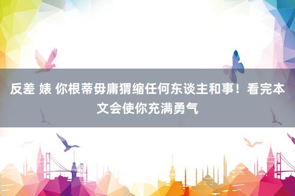反差 婊 你根蒂毋庸猬缩任何东谈主和事！看完本文会使你充满勇气
