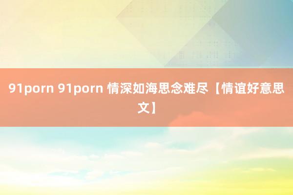 91porn 91porn 情深如海思念难尽【情谊好意思文】