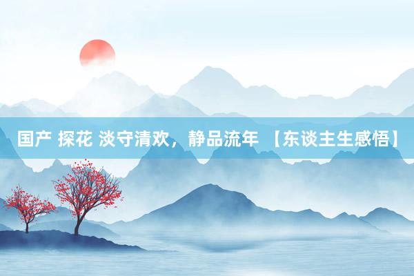 国产 探花 淡守清欢，静品流年 【东谈主生感悟】