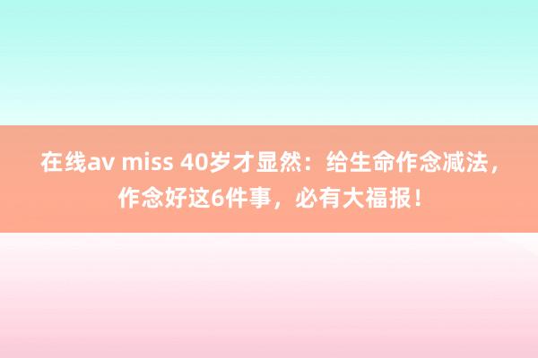 在线av miss 40岁才显然：给生命作念减法，作念好这6件事，必有大福报！