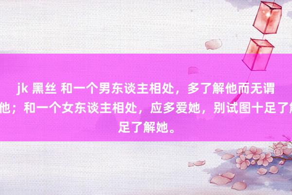 jk 黑丝 和一个男东谈主相处，多了解他而无谓太爱他；和一个